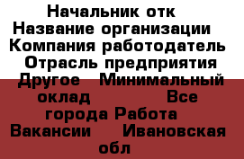 Начальник отк › Название организации ­ Компания-работодатель › Отрасль предприятия ­ Другое › Минимальный оклад ­ 25 000 - Все города Работа » Вакансии   . Ивановская обл.